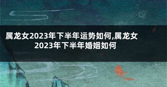 属龙女2023年下半年运势如何,属龙女2023年下半年婚姻如何