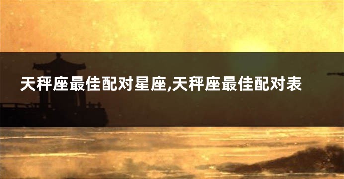 天秤座最佳配对星座,天秤座最佳配对表