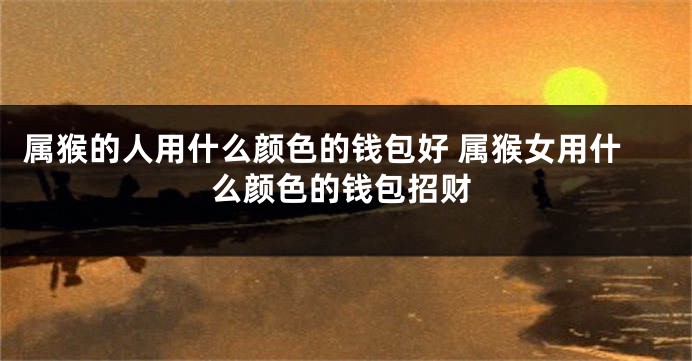 属猴的人用什么颜色的钱包好 属猴女用什么颜色的钱包招财