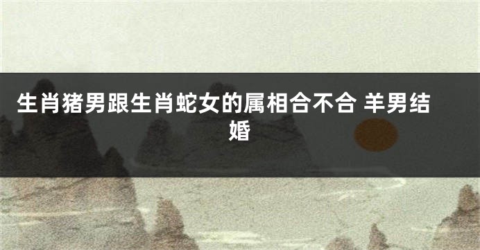 生肖猪男跟生肖蛇女的属相合不合 羊男结婚