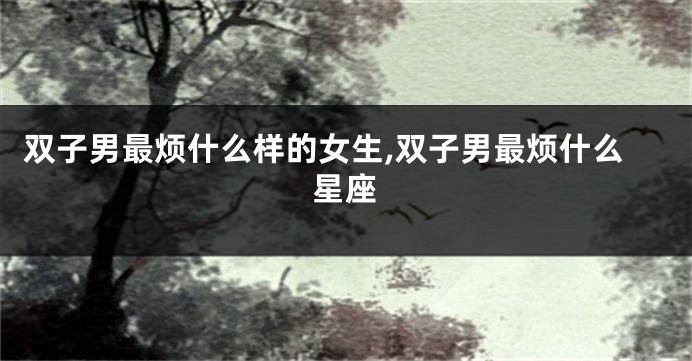 双子男最烦什么样的女生,双子男最烦什么星座