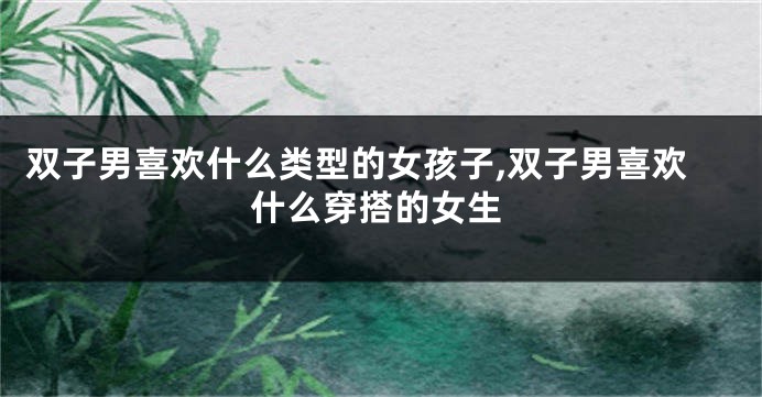 双子男喜欢什么类型的女孩子,双子男喜欢什么穿搭的女生