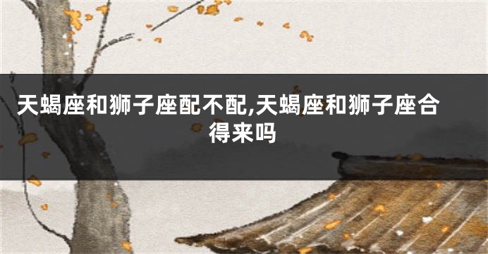 天蝎座和狮子座配不配,天蝎座和狮子座合得来吗