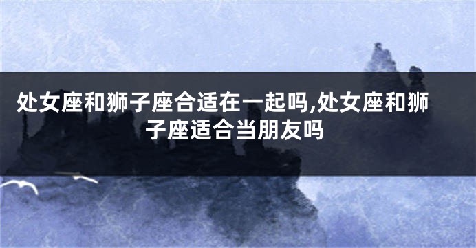 处女座和狮子座合适在一起吗,处女座和狮子座适合当朋友吗