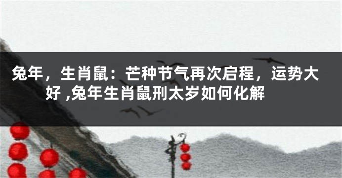 兔年，生肖鼠：芒种节气再次启程，运势大好 ,兔年生肖鼠刑太岁如何化解