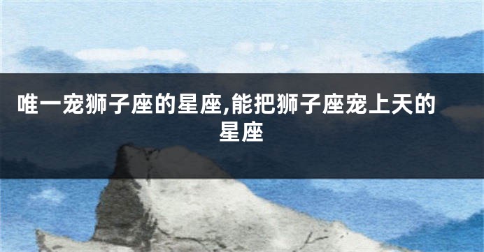 唯一宠狮子座的星座,能把狮子座宠上天的星座