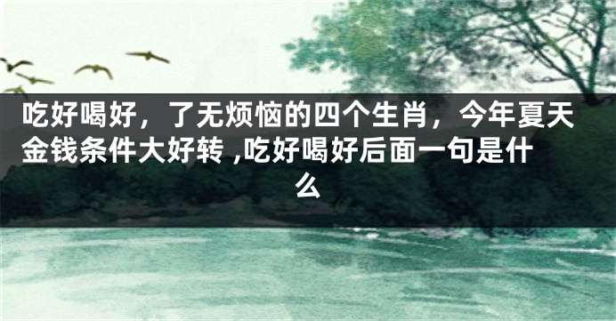 吃好喝好，了无烦恼的四个生肖，今年夏天金钱条件大好转 ,吃好喝好后面一句是什么