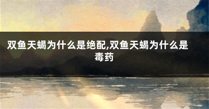 双鱼天蝎为什么是绝配,双鱼天蝎为什么是毒药