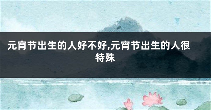 元宵节出生的人好不好,元宵节出生的人很特殊