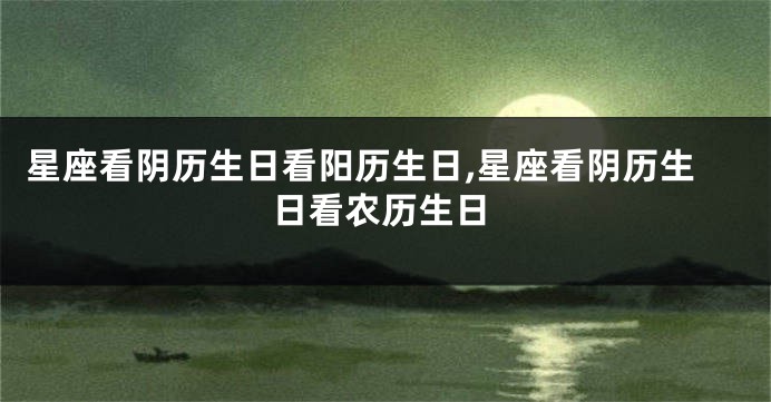 星座看阴历生日看阳历生日,星座看阴历生日看农历生日