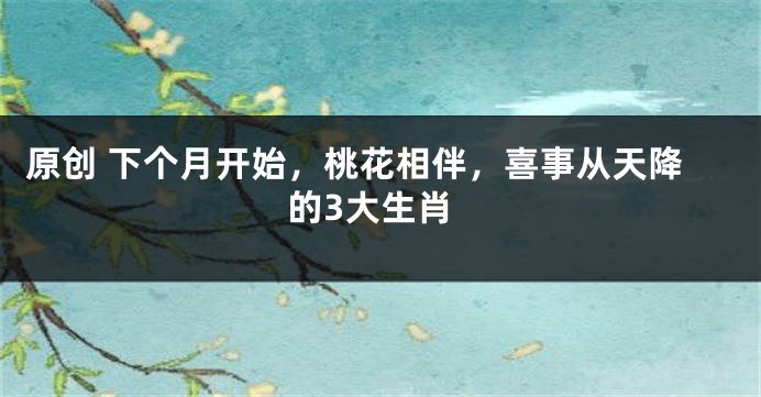 原创 下个月开始，桃花相伴，喜事从天降的3大生肖