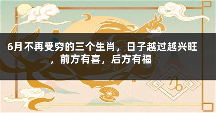 6月不再受穷的三个生肖，日子越过越兴旺，前方有喜，后方有福 