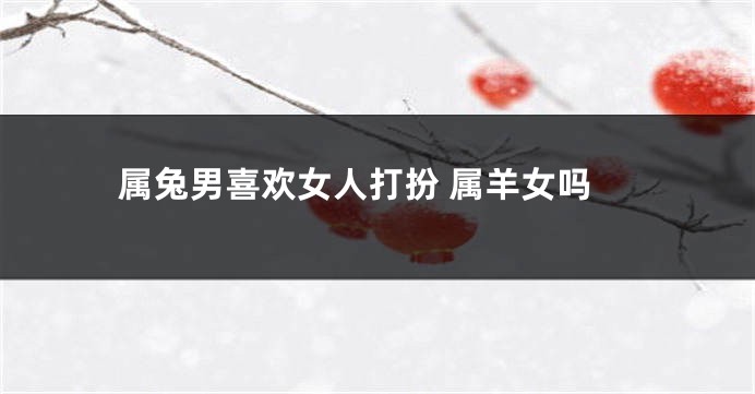 属兔男喜欢女人打扮 属羊女吗