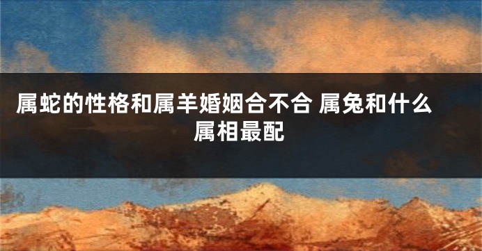 属蛇的性格和属羊婚姻合不合 属兔和什么属相最配