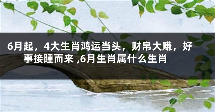 6月起，4大生肖鸿运当头，财帛大赚，好事接踵而来 ,6月生肖属什么生肖