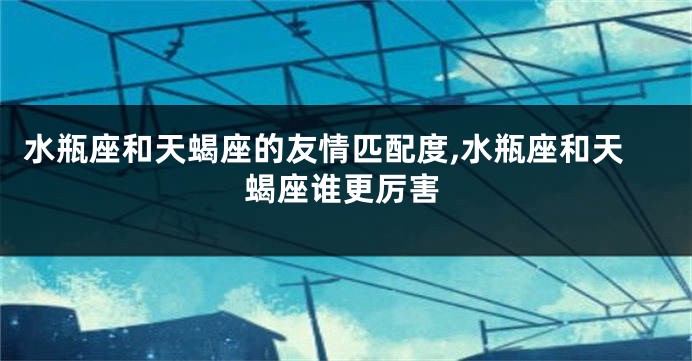 水瓶座和天蝎座的友情匹配度,水瓶座和天蝎座谁更厉害