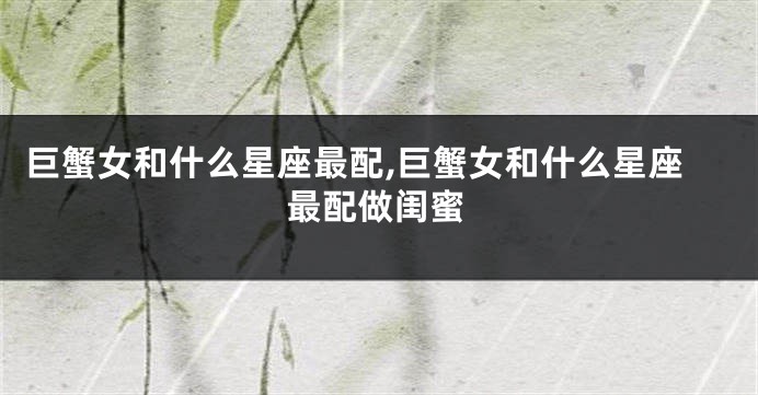 巨蟹女和什么星座最配,巨蟹女和什么星座最配做闺蜜